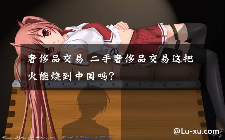 奢侈品交易 二手奢侈品交易这把火能烧到中国吗?