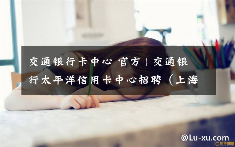 交通银行卡中心 官方 | 交通银行太平洋信用卡中心招聘(上海)