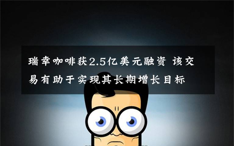 瑞幸咖啡获2.5亿美元融资 该交易有助于实现其长期增长目标
