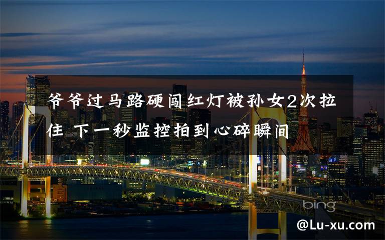 爷爷过马路硬闯红灯被孙女2次拉住 下一秒监控拍到心碎瞬间