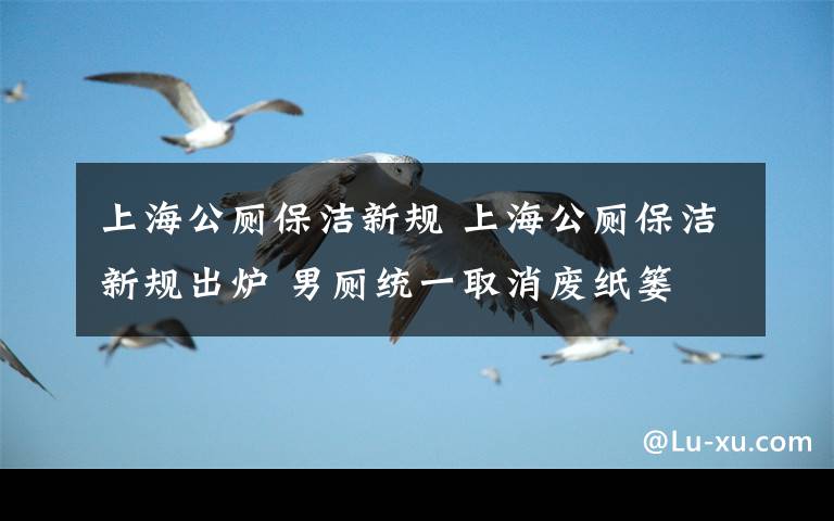 上海公厕保洁新规 上海公厕保洁新规出炉 男厕统一取消废纸篓