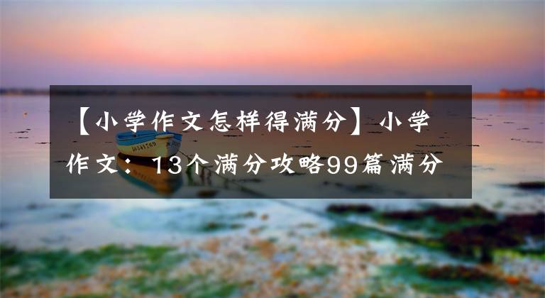 【小学作文怎样得满分】小学作文:13个满分攻略99篇满分作文!小学语文学习是必须的