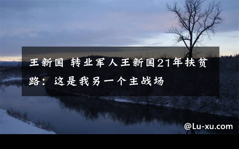 王新国 转业军人王新国21年扶贫路:这是我另一个主战场