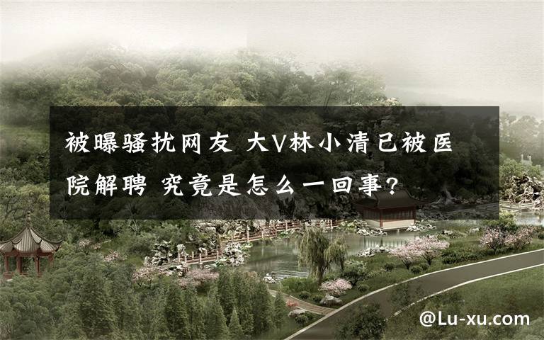 被曝骚扰网友 大V林小清已被医院解聘 究竟是怎么一回事?