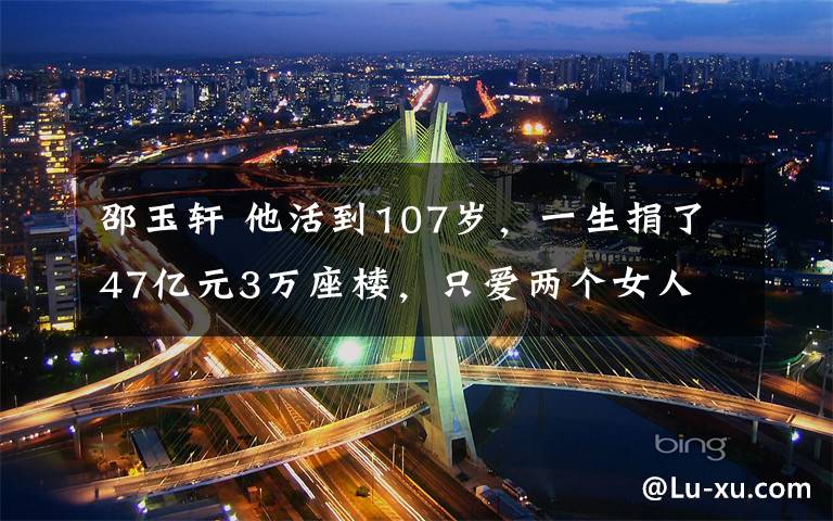 邵玉轩 他活到107岁,一生捐了47亿元3万座楼,只爱两个女人