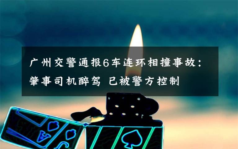广州交警通报6车连环相撞事故:肇事司机醉驾 已被警方控制