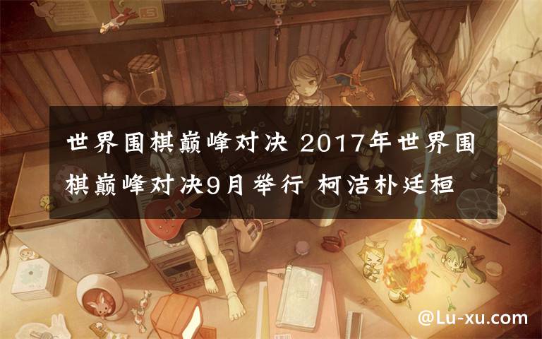 世界围棋巅峰对决 2017年世界围棋巅峰对决9月举行 柯洁朴廷桓决战凤凰古城