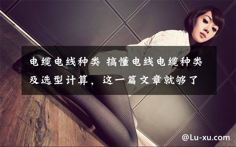 电缆电线种类 搞懂电线电缆种类及选型计算,这一篇文章就够了