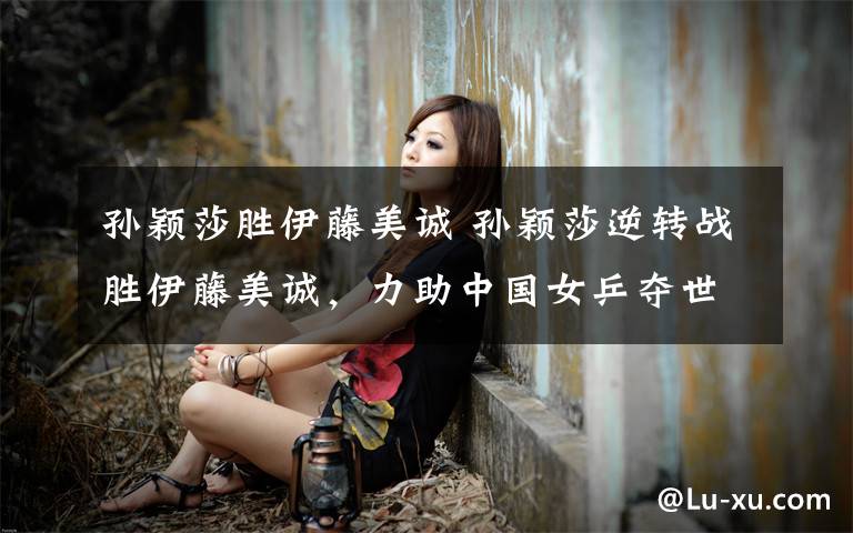 孙颖莎胜伊藤美诚 孙颖莎逆转战胜伊藤美诚,力助中国女乒夺世界杯女团冠军