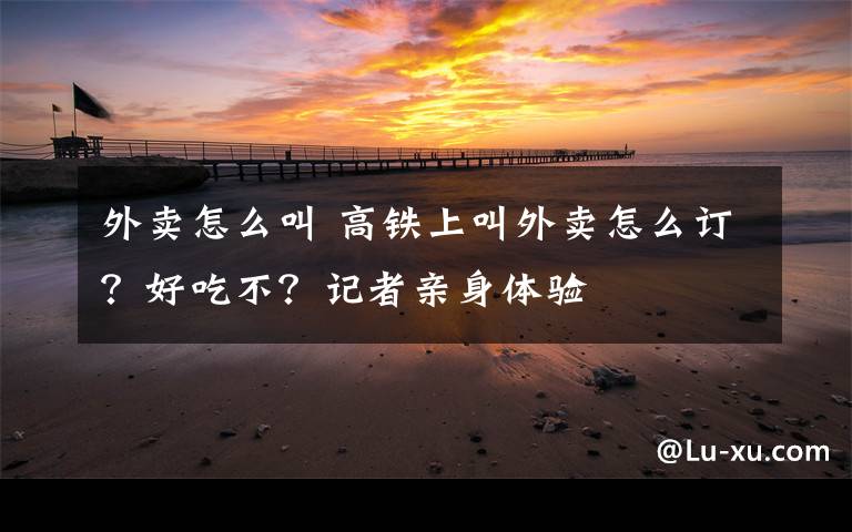 外卖怎么叫 高铁上叫外卖怎么订?好吃不?记者亲身体验