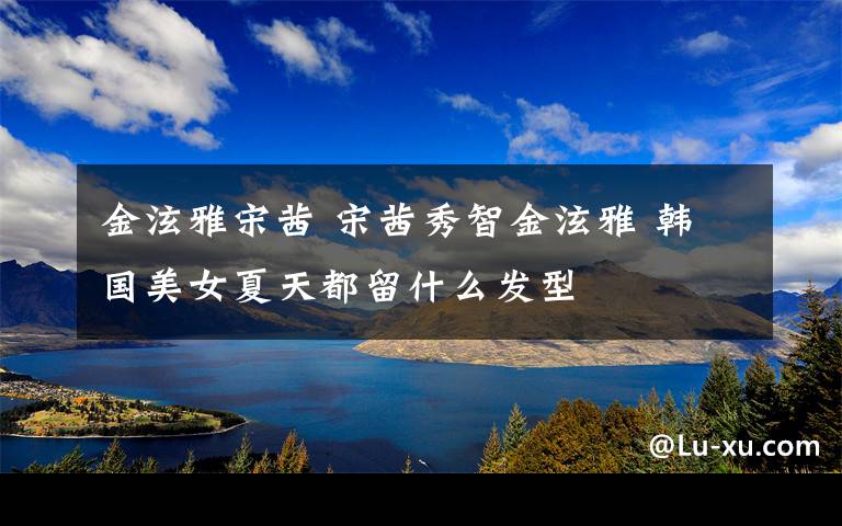 金泫雅宋茜 宋茜秀智金泫雅 韩国美女夏天都留什么发型