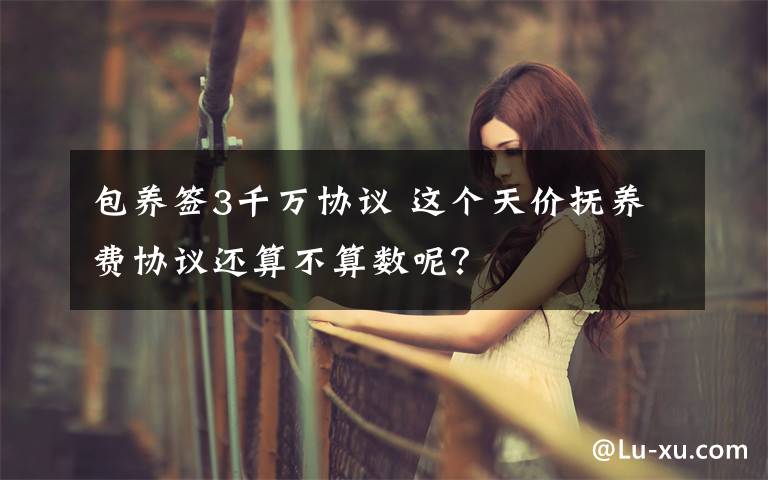 包养签3千万协议 这个天价抚养费协议还算不算数呢?