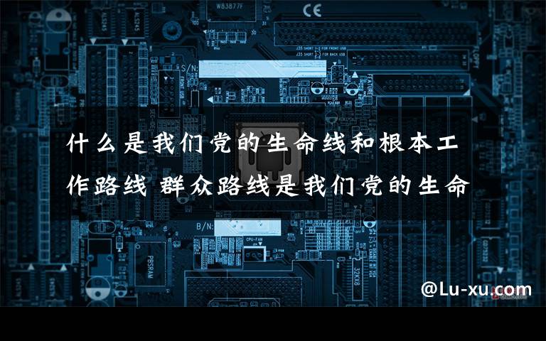 什么是我们党的生命线和根本工作路线 群众路线是我们党的生命线和根本工作路线