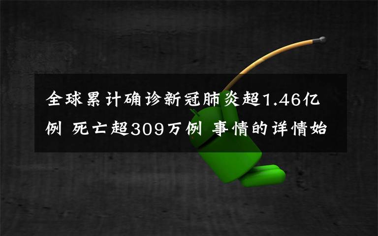 全球累计确诊新冠肺炎超1.46亿例 死亡超309万例 事情的详情始末是怎么样了!