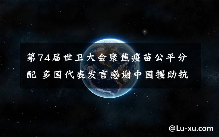 第74届世卫大会聚焦疫苗公平分配 多国代表发言感谢中国援助抗疫 究竟是怎么一回事?