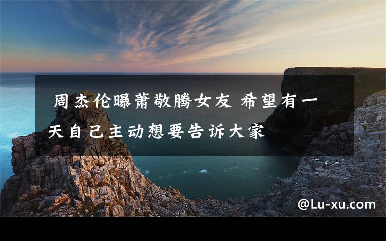 周杰伦曝萧敬腾女友 希望有一天自己主动想要告诉大家