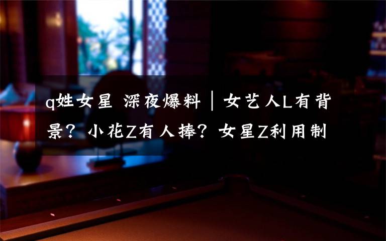 q姓女星 深夜爆料|女艺人L有背景?小花Z有人捧?女星Z利用制片人上位