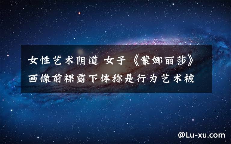 女性艺术阴道 女子《蒙娜丽莎》画像前裸露下体称是行为艺术被逮捕