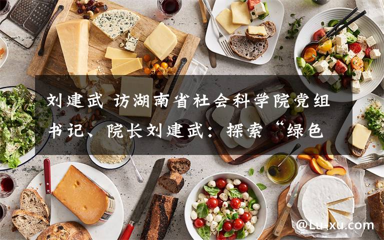 刘建武 访湖南省社会科学院党组书记、院长刘建武:探索“绿色发展”的现实途径