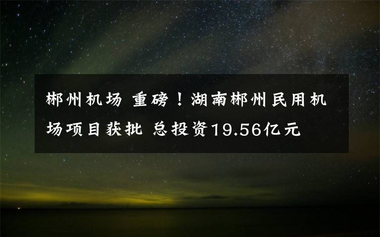 郴州机场 重磅！湖南郴州民用机场项目获批 总投资19.56亿元