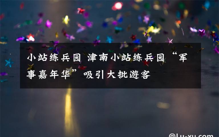 小站练兵园 津南小站练兵园“军事嘉年华”吸引大批游客