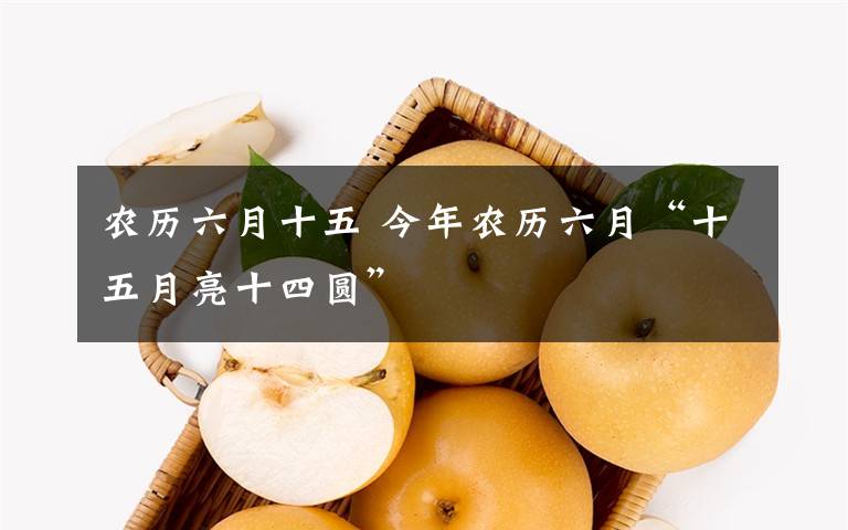 农历六月十五 今年农历六月“十五月亮十四圆”