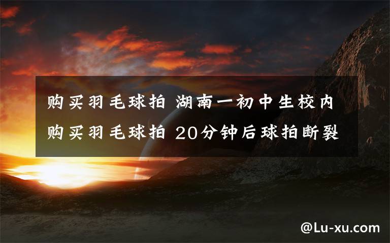 购买羽毛球拍 湖南一初中生校内购买羽毛球拍 20分钟后球拍断裂致其死亡