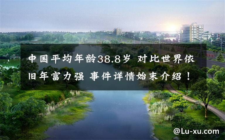中国平均年龄38.8岁 对比世界依旧年富力强 事件详情始末介绍!