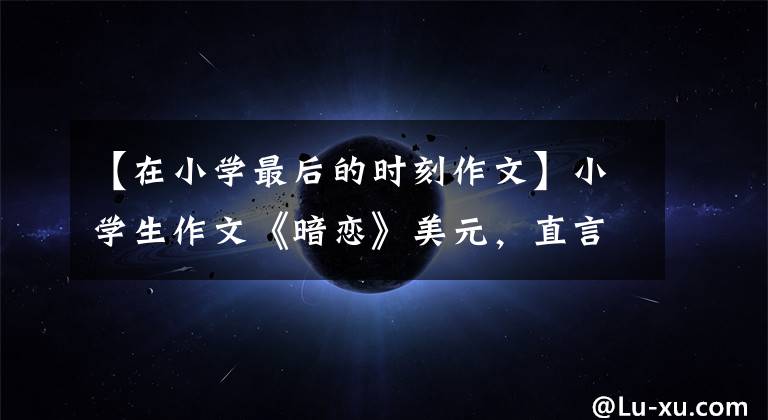 【在小学最后的时刻作文】小学生作文《暗恋》美元，直言：她是我的光，爸爸看了以后自我怪不好。