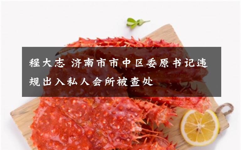 程大志 济南市市中区委原书记违规出入私人会所被查处