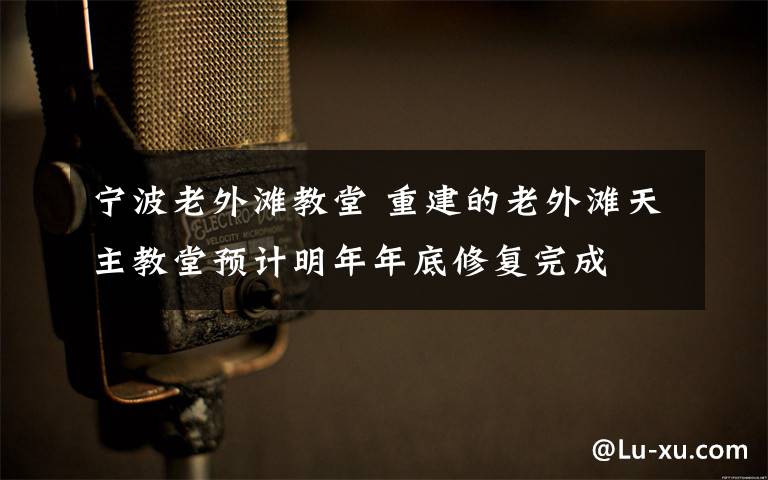 宁波老外滩教堂 重建的老外滩天主教堂预计明年年底修复完成