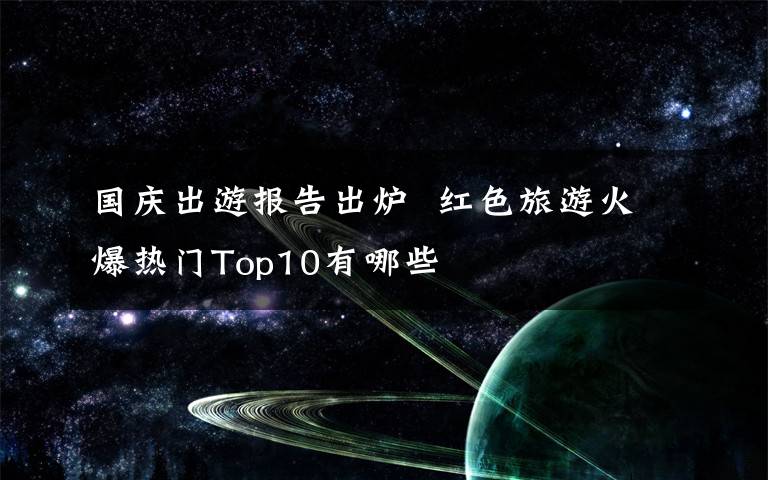 国庆出游报告出炉  红色旅游火爆热门Top10有哪些