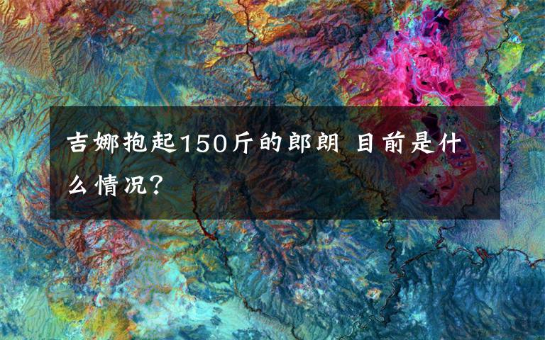 吉娜抱起150斤的郎朗 目前是什么情况?