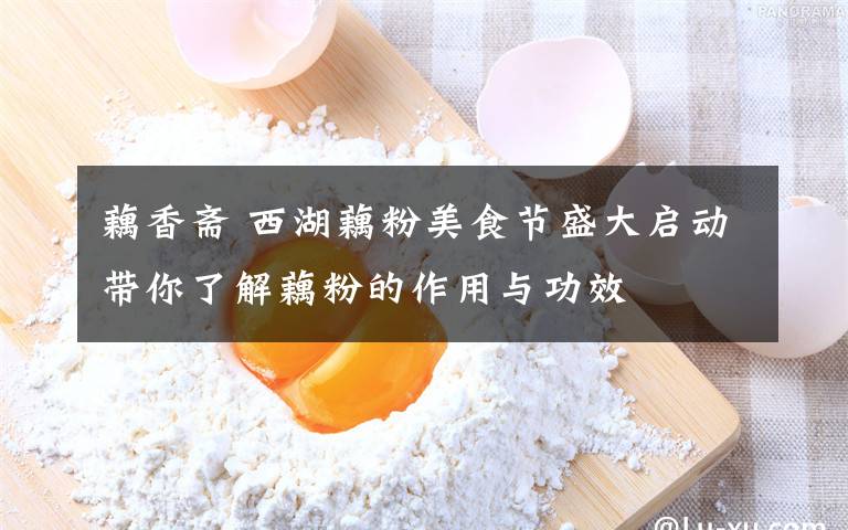 藕香斋 西湖藕粉美食节盛大启动带你了解藕粉的作用与功效