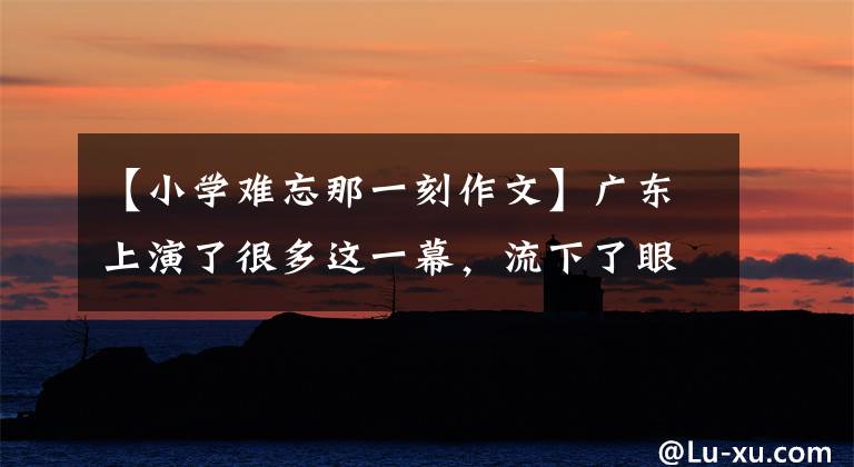 【小学难忘那一刻作文】广东上演了很多这一幕，流下了眼泪。