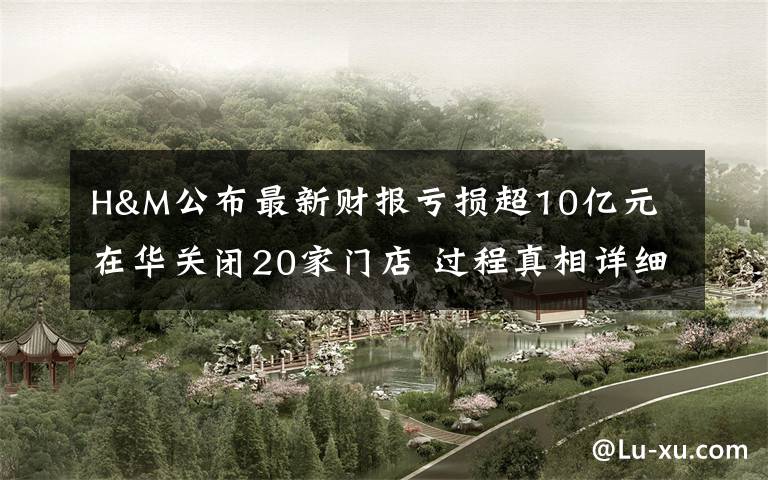 H&M公布最新财报亏损超10亿元 在华关闭20家门店 过程真相详细揭秘!
