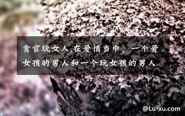 贪官玩女人,在爱情当中,一个爱女孩的男人和一个玩女孩的男人有什么区别?你怎么看?