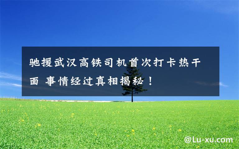驰援武汉高铁司机首次打卡热干面 事情经过真相揭秘!