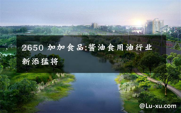2650 加加食品:酱油食用油行业新添猛将
