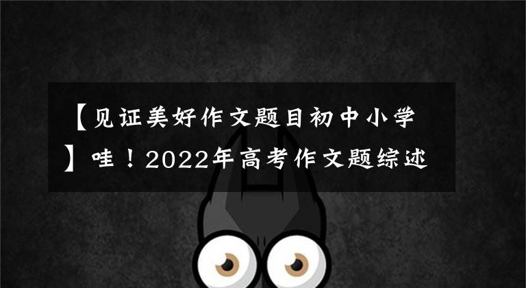 【见证美好作文题目初中小学】哇！2022年高考作文题综述