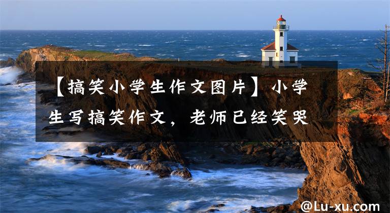 【搞笑小学生作文图片】小学生写搞笑作文，老师已经笑哭啼啼，家长已经崩溃了