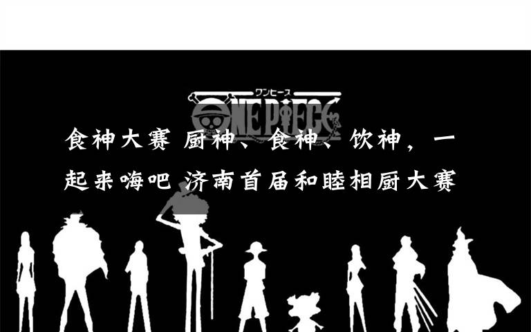 食神大赛 厨神、食神、饮神,一起来嗨吧 济南首届和睦相厨大赛今日启动