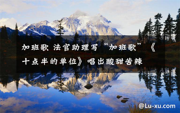 加班歌 法官助理写“加班歌”《十点半的单位》唱出酸甜苦辣