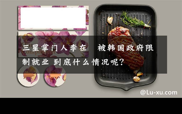 三星掌门人李在镕被韩国政府限制就业 到底什么情况呢?