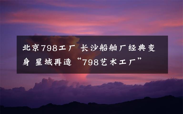 北京798工厂 长沙船舶厂经典变身 星城再造“798艺术工厂”