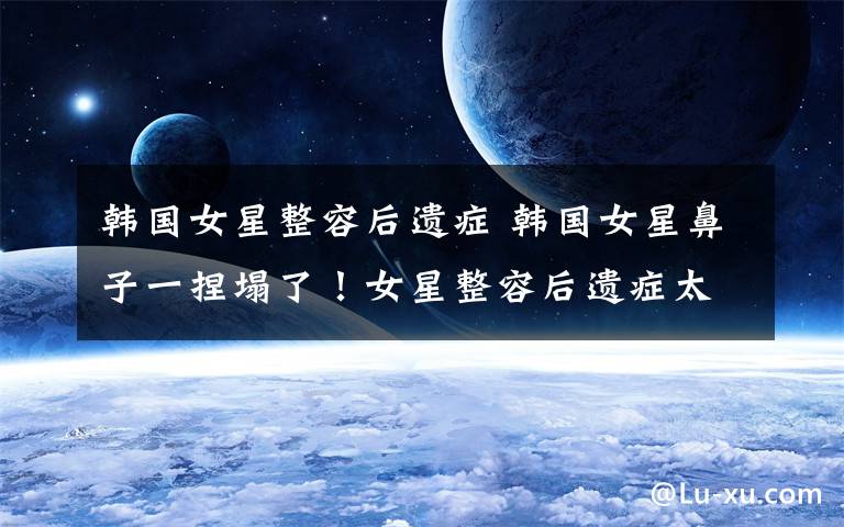 韩国女星整容后遗症 韩国女星鼻子一捏塌了!女星整容后遗症太可怕