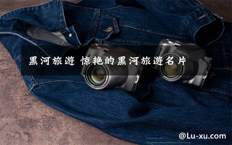 黑河旅游 惊艳的黑河旅游名片