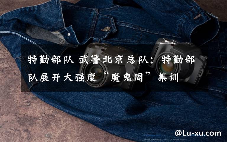 特勤部队 武警北京总队:特勤部队展开大强度“魔鬼周”集训