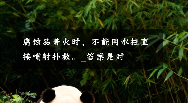 腐蚀品着火时,不能用水柱直接喷射扑救。_答案是对