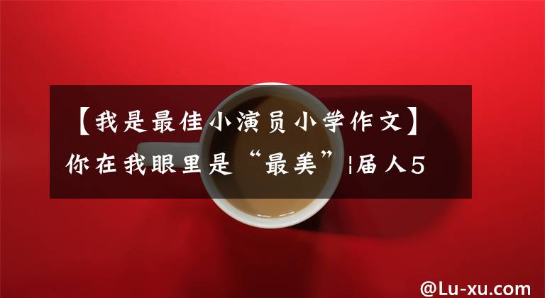 【我是最佳小演员小学作文】你在我眼里是“最美”|届人5名学生获得省级“最美中学生”、“最美中职生”